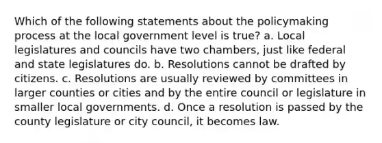 Which of the following statements about the policymaking process at the local government level is true? a. Local legislatures and councils have two chambers, just like federal and state legislatures do. b. Resolutions cannot be drafted by citizens. c. Resolutions are usually reviewed by committees in larger counties or cities and by the entire council or legislature in smaller local governments. d. Once a resolution is passed by the county legislature or city council, it becomes law.