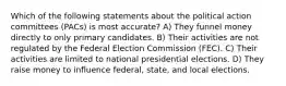 Which of the following statements about the political action committees (PACs) is most accurate? A) They funnel money directly to only primary candidates. B) Their activities are not regulated by the Federal Election Commission (FEC). C) Their activities are limited to national presidential elections. D) They raise money to influence federal, state, and local elections.