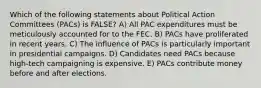 Which of the following statements about Political Action Committees (PACs) is FALSE? A) All PAC expenditures must be meticulously accounted for to the FEC. B) PACs have proliferated in recent years. C) The influence of PACs is particularly important in presidential campaigns. D) Candidates need PACs because high-tech campaigning is expensive. E) PACs contribute money before and after elections.