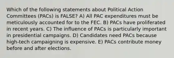 Which of the following statements about Political Action Committees (PACs) is FALSE? A) All PAC expenditures must be meticulously accounted for to the FEC. B) PACs have proliferated in recent years. C) The influence of PACs is particularly important in presidential campaigns. D) Candidates need PACs because high-tech campaigning is expensive. E) PACs contribute money before and after elections.