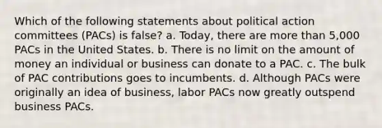 Which of the following statements about political action committees (PACs) is false? a. Today, there are more than 5,000 PACs in the United States. b. There is no limit on the amount of money an individual or business can donate to a PAC. c. The bulk of PAC contributions goes to incumbents. d. Although PACs were originally an idea of business, labor PACs now greatly outspend business PACs.