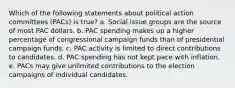 Which of the following statements about political action committees (PACs) is true? a. Social issue groups are the source of most PAC dollars. b. PAC spending makes up a higher percentage of congressional campaign funds than of presidential campaign funds. c. PAC activity is limited to direct contributions to candidates. d. PAC spending has not kept pace with inflation. e. PACs may give unlimited contributions to the election campaigns of individual candidates.