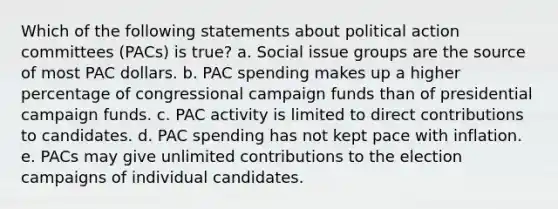 Which of the following statements about political action committees (PACs) is true? a. Social issue groups are the source of most PAC dollars. b. PAC spending makes up a higher percentage of congressional campaign funds than of presidential campaign funds. c. PAC activity is limited to direct contributions to candidates. d. PAC spending has not kept pace with inflation. e. PACs may give unlimited contributions to the election campaigns of individual candidates.