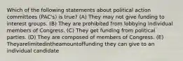 Which of the following statements about political action committees (PAC's) is true? (A) They may not give funding to interest groups. (B) They are prohibited from lobbying individual members of Congress. (C) They get funding from political parties. (D) They are composed of members of Congress. (E) Theyarelimitedintheamountoffunding they can give to an individual candidate