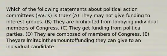 Which of the following statements about political action committees (PAC's) is true? (A) They may not give funding to interest groups. (B) They are prohibited from lobbying individual members of Congress. (C) They get funding from political parties. (D) They are composed of members of Congress. (E) Theyarelimitedintheamountoffunding they can give to an individual candidate