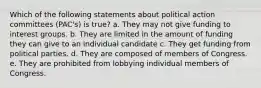 Which of the following statements about political action committees (PAC's) is true? a. They may not give funding to interest groups. b. They are limited in the amount of funding they can give to an individual candidate c. They get funding from political parties. d. They are composed of members of Congress. e. They are prohibited from lobbying individual members of Congress.