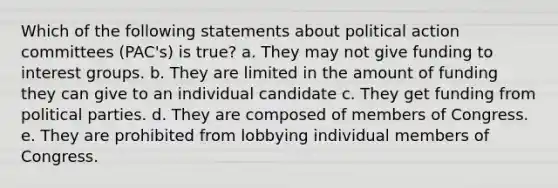 Which of the following statements about political action committees (PAC's) is true? a. They may not give funding to interest groups. b. They are limited in the amount of funding they can give to an individual candidate c. They get funding from political parties. d. They are composed of members of Congress. e. They are prohibited from lobbying individual members of Congress.