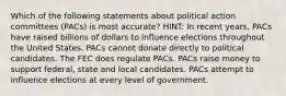 Which of the following statements about political action committees (PACs) is most accurate? HINT: In recent years, PACs have raised billions of dollars to influence elections throughout the United States. PACs cannot donate directly to political candidates. The FEC does regulate PACs. PACs raise money to support federal, state and local candidates. PACs attempt to influence elections at every level of government.