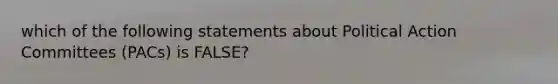 which of the following statements about Political Action Committees (PACs) is FALSE?