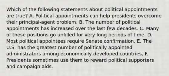 Which of the following statements about political appointments are true? A. Political appointments can help presidents overcome their principal-agent problem. B. The number of political appointments has increased over the last few decades. C. Many of these positions go unfilled for very long periods of time. D. Most political appointees require Senate confirmation. E. The U.S. has the greatest number of politically appointed administrators among economically developed countries. F. Presidents sometimes use them to reward political supporters and campaign aids.