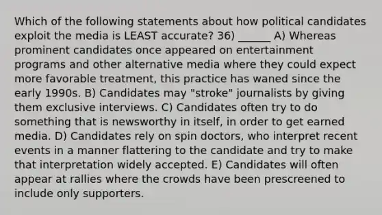 Which of the following statements about how political candidates exploit the media is LEAST accurate? 36) ______ A) Whereas prominent candidates once appeared on entertainment programs and other alternative media where they could expect more favorable treatment, this practice has waned since the early 1990s. B) Candidates may "stroke" journalists by giving them exclusive interviews. C) Candidates often try to do something that is newsworthy in itself, in order to get earned media. D) Candidates rely on spin doctors, who interpret recent events in a manner flattering to the candidate and try to make that interpretation widely accepted. E) Candidates will often appear at rallies where the crowds have been prescreened to include only supporters.