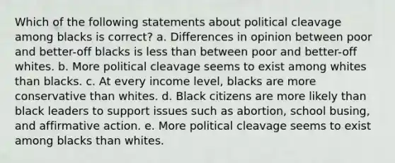 Which of the following statements about political cleavage among blacks is correct? a. Differences in opinion between poor and better-off blacks is <a href='https://www.questionai.com/knowledge/k7BtlYpAMX-less-than' class='anchor-knowledge'>less than</a> between poor and better-off whites. b. More political cleavage seems to exist among whites than blacks. c. At every income level, blacks are more conservative than whites. d. Black citizens are more likely than black leaders to support issues such as abortion, school busing, and <a href='https://www.questionai.com/knowledge/k15TsidlpG-affirmative-action' class='anchor-knowledge'>affirmative action</a>. e. More political cleavage seems to exist among blacks than whites.