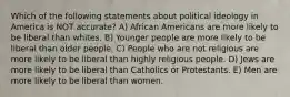 Which of the following statements about political ideology in America is NOT accurate? A) African Americans are more likely to be liberal than whites. B) Younger people are more likely to be liberal than older people. C) People who are not religious are more likely to be liberal than highly religious people. D) Jews are more likely to be liberal than Catholics or Protestants. E) Men are more likely to be liberal than women.