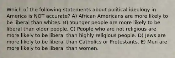 Which of the following statements about political ideology in America is NOT accurate? A) African Americans are more likely to be liberal than whites. B) Younger people are more likely to be liberal than older people. C) People who are not religious are more likely to be liberal than highly religious people. D) Jews are more likely to be liberal than Catholics or Protestants. E) Men are more likely to be liberal than women.