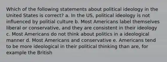 Which of the following statements about <a href='https://www.questionai.com/knowledge/kFKhV6szLO-political-ideology' class='anchor-knowledge'>political ideology</a> in the United States is correct? a. In the US, political ideology is not influenced by politial culture b. Most Americans label themselves liberal or conservative, and they are consistent in their ideology c. Most Americans do not think about politics in a ideological manner d. Most Americans and conservative e. Americans tend to be more ideological in their political thinking than are, for example the British