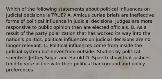 Which of the following statements about political influences on judicial decisions is TRUE? A. Amicus curiae briefs are ineffective forms of political influence in judicial decisions. Judges are more responsive to public opinion than are elected officials. B. As a result of the party polarization that has worked its way into the nation's politics, political influences on judicial decisions are no longer relevant. C. Political influences come from inside the judicial system but never from outside. Studies by political scientists Jeffrey Segal and Harold D. Spaeth show that justices tend to vote in line with their political background and policy preferences.