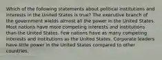 Which of the following statements about political institutions and interests in the United States is true? The executive branch of the government wields almost all the power in the United States. Most nations have more competing interests and institutions than the United States. Few nations have as many competing interests and institutions as the United States. Corporate leaders have little power in the United States compared to other countries.