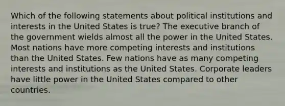 Which of the following statements about political institutions and interests in the United States is true? The executive branch of the government wields almost all the power in the United States. Most nations have more competing interests and institutions than the United States. Few nations have as many competing interests and institutions as the United States. Corporate leaders have little power in the United States compared to other countries.