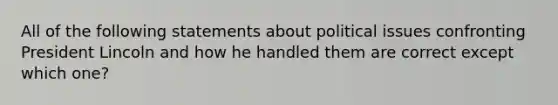 All of the following statements about political issues confronting President Lincoln and how he handled them are correct except which one?