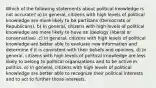 Which of the following statements about political knowledge is not accurate? a) In general, citizens with high levels of political knowledge are more likely to be partisans (Democrats or Republicans). b) In general, citizens with high levels of political knowledge are more likely to have an ideology (liberal or conservative) .c) In general, citizens with high levels of political knowledge are better able to evaluate new information and determine if it is consistent with their beliefs and opinions. d) In general, citizens with high levels of political knowledge are less likely to belong to political organizations and to be active in politics. e) In general, citizens with high levels of political knowledge are better able to recognize their political interests and to act to further those interests.