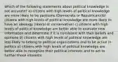 Which of the following statements about political knowledge is not accurate? a) citizens with high levels of political knowledge are more likely to be partisans (Democrats or Republicans)b) citizens with high levels of political knowledge are more likely to have an ideology (liberal or conservative) c) citizens with high levels of political knowledge are better able to evaluate new information and determine if it is consistent with their beliefs and opinions d) citizens with high levels of political knowledge are less likely to belong to political organizations and to be active in politics e) citizens with high levels of political knowledge are better able to recognize their political interests and to act to further those interests