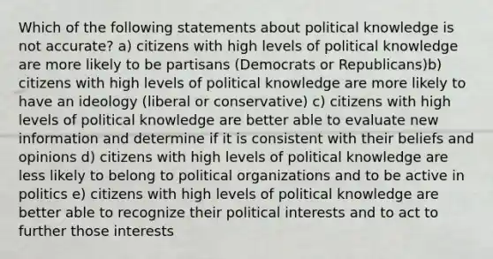 Which of the following statements about political knowledge is not accurate? a) citizens with high levels of political knowledge are more likely to be partisans (Democrats or Republicans)b) citizens with high levels of political knowledge are more likely to have an ideology (liberal or conservative) c) citizens with high levels of political knowledge are better able to evaluate new information and determine if it is consistent with their beliefs and opinions d) citizens with high levels of political knowledge are less likely to belong to political organizations and to be active in politics e) citizens with high levels of political knowledge are better able to recognize their political interests and to act to further those interests