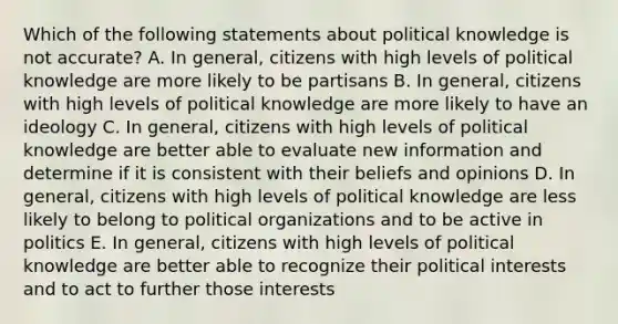 Which of the following statements about political knowledge is not accurate? A. In general, citizens with high levels of political knowledge are more likely to be partisans B. In general, citizens with high levels of political knowledge are more likely to have an ideology C. In general, citizens with high levels of political knowledge are better able to evaluate new information and determine if it is consistent with their beliefs and opinions D. In general, citizens with high levels of political knowledge are less likely to belong to political organizations and to be active in politics E. In general, citizens with high levels of political knowledge are better able to recognize their political interests and to act to further those interests