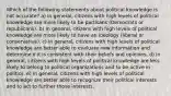 Which of the following statements about political knowledge is not accurate? a) In general, citizens with high levels of political knowledge are more likely to be partisans (Democrats or republicans). b) In general, citizens with high levels of political knowledge are more likely to have an ideology (liberal or conservative). c) In general, citizens with high levels of political knowledge are better able to evaluate new information and determine if it is consistent with their beliefs and opinions. d) In general, citizens with high levels of political knowledge are less likely to belong to political organizations and to be active in politics. e) In general, citizens with high levels of political knowledge are better able to recognize their political interests and to act to further those interests.