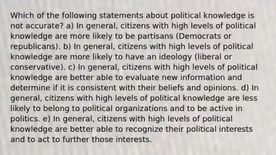 Which of the following statements about political knowledge is not accurate? a) In general, citizens with high levels of political knowledge are more likely to be partisans (Democrats or republicans). b) In general, citizens with high levels of political knowledge are more likely to have an ideology (liberal or conservative). c) In general, citizens with high levels of political knowledge are better able to evaluate new information and determine if it is consistent with their beliefs and opinions. d) In general, citizens with high levels of political knowledge are less likely to belong to political organizations and to be active in politics. e) In general, citizens with high levels of political knowledge are better able to recognize their political interests and to act to further those interests.