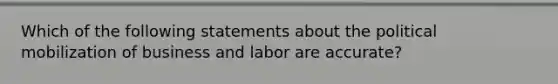 Which of the following statements about the political mobilization of business and labor are accurate?