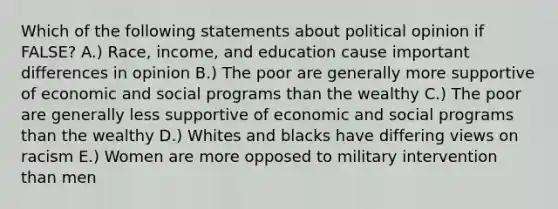 Which of the following statements about political opinion if FALSE? A.) Race, income, and education cause important differences in opinion B.) The poor are generally more supportive of economic and social programs than the wealthy C.) The poor are generally less supportive of economic and social programs than the wealthy D.) Whites and blacks have differing views on racism E.) Women are more opposed to military intervention than men