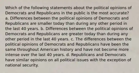 Which of the following statements about the political opinions of Democrats and Republicans in the public is the most accurate? a. Differences between the political opinions of Democrats and Republicans are smaller today than during any other period in the last 40 years. b. Differences between the political opinions of Democrats and Republicans are greater today than during any other period in the last 40 years. c. The differences between the political opinions of Democrats and Republicans have been the same throughout American history and have not become more intense over the last 40 years. d. Republicans and Democrats have similar opinions on all political issues with the exception of national security.