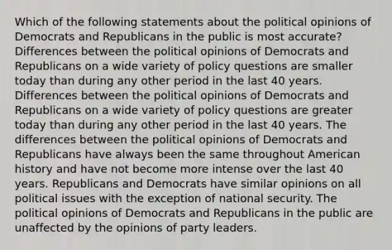 Which of the following statements about the political opinions of Democrats and Republicans in the public is most accurate? Differences between the political opinions of Democrats and Republicans on a wide variety of policy questions are smaller today than during any other period in the last 40 years. Differences between the political opinions of Democrats and Republicans on a wide variety of policy questions are greater today than during any other period in the last 40 years. The differences between the political opinions of Democrats and Republicans have always been the same throughout American history and have not become more intense over the last 40 years. Republicans and Democrats have similar opinions on all political issues with the exception of national security. The political opinions of Democrats and Republicans in the public are unaffected by the opinions of party leaders.