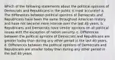 Which of the following statements about the political opinions of Democrats and Republicans in the public is most accurate? a. The differences between political opinions of Democrats and Republicans have been the same throughout American history and have not become more intense over the last 40 years. b. Republicans and Democrats have similar opinions on all political issues with the exception of nation security. c. Differences between the political opinions of Democrats and Republicans are greater today than during any other period in the last 40 years. d. Differences between the political opinions of Democrats and Republicans are smaller today than during any other period in the last 40 years.