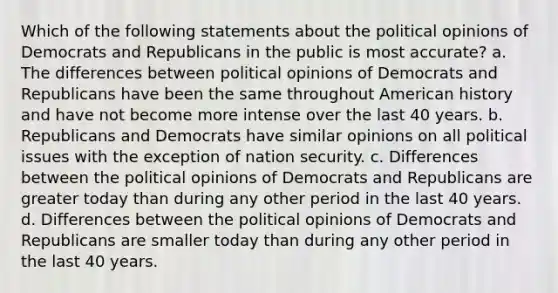 Which of the following statements about the political opinions of Democrats and Republicans in the public is most accurate? a. The differences between political opinions of Democrats and Republicans have been the same throughout American history and have not become more intense over the last 40 years. b. Republicans and Democrats have similar opinions on all political issues with the exception of nation security. c. Differences between the political opinions of Democrats and Republicans are greater today than during any other period in the last 40 years. d. Differences between the political opinions of Democrats and Republicans are smaller today than during any other period in the last 40 years.