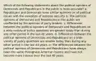 Which of the following statements about the political opinions of Democrats and Republicans in the public is most accurate? a. Republicans and Democrats have similar opinions on all political issues with the exception of national security. b. The political opinions of Democrats and Republicans in the public are unaffected by the opinions of party leaders. c. Differences between the political opinions of Democrats and Republicans on a wide variety of policy questions are greater today than during any other period in the last 40 years. d. Differences between the political opinions of Democrats and Republicans on a wide variety of policy questions are smaller today than during any other period in the last 40 years. e. The differences between the political opinions of Democrats and Republicans have always been the same throughout American history and have not become more intense over the last 40 years.