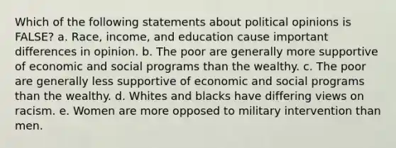 Which of the following statements about political opinions is FALSE? a. Race, income, and education cause important differences in opinion. b. The poor are generally more supportive of economic and social programs than the wealthy. c. The poor are generally less supportive of economic and social programs than the wealthy. d. Whites and blacks have differing views on racism. e. Women are more opposed to military intervention than men.