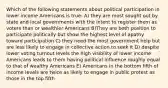 Which of the following statements about political participation in lower income Americans is true: A) they are most sought out by state and local governments with the intent to register them as voters than or wealthier Americans B)They are both position to participate politically but show the highest level of apathy toward participation C) they need the most government help but are less likely to engage in collective action to seek it D) despite lower voting turnout levels the high visibility of lower income Americans leads to them having political influence roughly equal to that of wealthy Americans E) Americans in the bottom fifth of income levels are twice as likely to engage in public protest as those in the top fifth