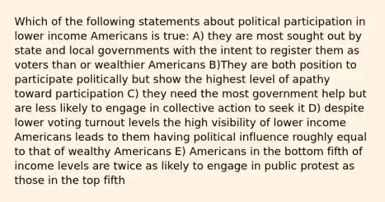 Which of the following statements about political participation in lower income Americans is true: A) they are most sought out by state and local governments with the intent to register them as voters than or wealthier Americans B)They are both position to participate politically but show the highest level of apathy toward participation C) they need the most government help but are less likely to engage in collective action to seek it D) despite lower voting turnout levels the high visibility of lower income Americans leads to them having political influence roughly equal to that of wealthy Americans E) Americans in the bottom fifth of income levels are twice as likely to engage in public protest as those in the top fifth