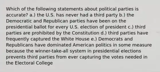 Which of the following statements about political parties is accurate? a.) the U.S. has never had a third party b.) the Democratic and Republican parties have been on the presidential ballot for every U.S. election of president c.) third parties are prohibited by the Constitution d.) third parties have frequently captured the White House e.) Democrats and Republicans have dominated American politics in some measure because the winner-take-all system in presidential elections prevents third parties from ever capturing the votes needed in the Electoral College