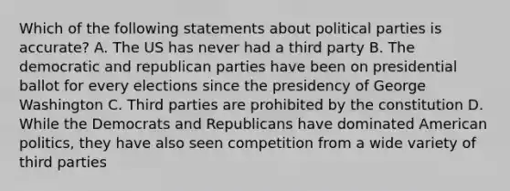 Which of the following statements about political parties is accurate? A. The US has never had a third party B. The democratic and republican parties have been on presidential ballot for every elections since the presidency of George Washington C. Third parties are prohibited by the constitution D. While the Democrats and Republicans have dominated American politics, they have also seen competition from a wide variety of third parties