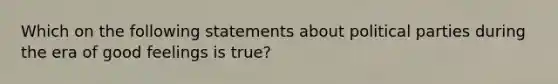 Which on the following statements about political parties during the era of good feelings is true?