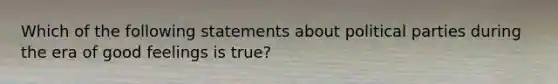 Which of the following statements about <a href='https://www.questionai.com/knowledge/kKK5AHcKHQ-political-parties' class='anchor-knowledge'>political parties</a> during the era of good feelings is true?