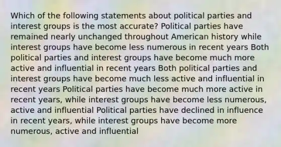 Which of the following statements about political parties and interest groups is the most accurate? Political parties have remained nearly unchanged throughout American history while interest groups have become less numerous in recent years Both political parties and interest groups have become much more active and influential in recent years Both political parties and interest groups have become much less active and influential in recent years Political parties have become much more active in recent years, while interest groups have become less numerous, active and influential Political parties have declined in influence in recent years, while interest groups have become more numerous, active and influential