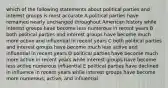 which of the following statements about political parties and interest groups is most accurate A political parties have remained nearly unchanged throughout American history while interest groups have become less numerous in recent years B both political parties and interest groups have become much more active and influential in recent years C both political parties and interest groups have become much less active and influential in recent years D political parties have become much more active in recent years while interest groups have become less active numerous influential E political parties have declined in influence in recent years while interest groups have become more numerous, active, and influential