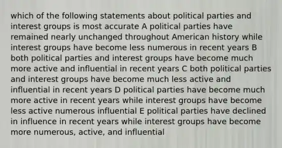 which of the following statements about political parties and interest groups is most accurate A political parties have remained nearly unchanged throughout American history while interest groups have become less numerous in recent years B both political parties and interest groups have become much more active and influential in recent years C both political parties and interest groups have become much less active and influential in recent years D political parties have become much more active in recent years while interest groups have become less active numerous influential E political parties have declined in influence in recent years while interest groups have become more numerous, active, and influential