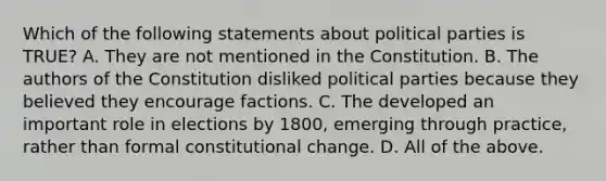 Which of the following statements about political parties is TRUE? A. They are not mentioned in the Constitution. B. The authors of the Constitution disliked political parties because they believed they encourage factions. C. The developed an important role in elections by 1800, emerging through practice, rather than formal constitutional change. D. All of the above.