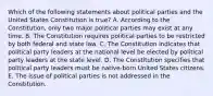 Which of the following statements about political parties and the United States Constitution is true? A. According to the Constitution, only two major political parties may exist at any time. B. The Constitution requires political parties to be restricted by both federal and state law. C. The Constitution indicates that political party leaders at the national level be elected by political party leaders at the state level. D. The Constitution specifies that political party leaders must be native-born United States citizens. E. The issue of political parties is not addressed in the Constitution.