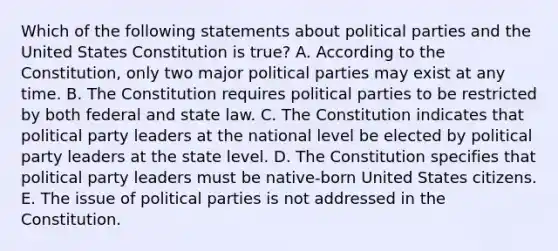 Which of the following statements about political parties and the United States Constitution is true? A. According to the Constitution, only two major political parties may exist at any time. B. The Constitution requires political parties to be restricted by both federal and state law. C. The Constitution indicates that political party leaders at the national level be elected by political party leaders at the state level. D. The Constitution specifies that political party leaders must be native-born United States citizens. E. The issue of political parties is not addressed in the Constitution.