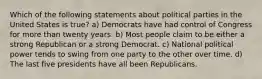 Which of the following statements about political parties in the United States is true? a) Democrats have had control of Congress for more than twenty years. b) Most people claim to be either a strong Republican or a strong Democrat. c) National political power tends to swing from one party to the other over time. d) The last five presidents have all been Republicans.